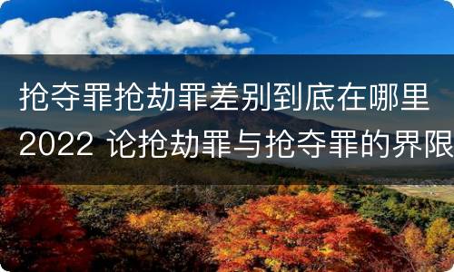抢夺罪抢劫罪差别到底在哪里2022 论抢劫罪与抢夺罪的界限