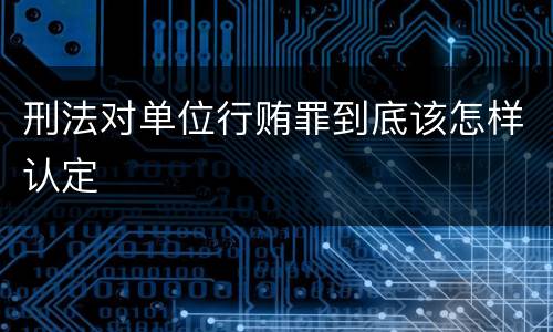 刑法对单位行贿罪到底该怎样认定