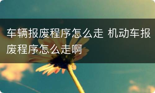 车辆报废程序怎么走 机动车报废程序怎么走啊