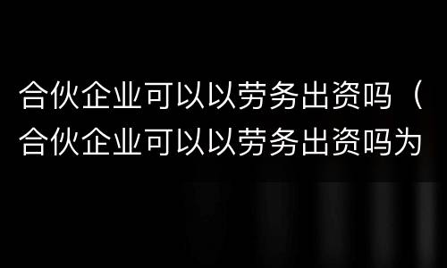 合伙企业可以以劳务出资吗（合伙企业可以以劳务出资吗为什么）