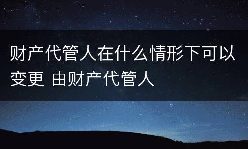 财产代管人在什么情形下可以变更 由财产代管人
