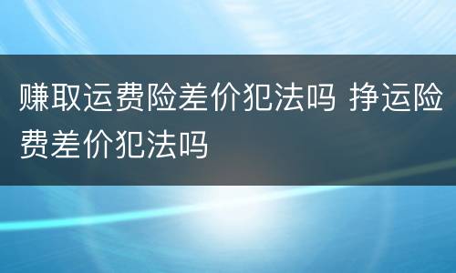 赚取运费险差价犯法吗 挣运险费差价犯法吗