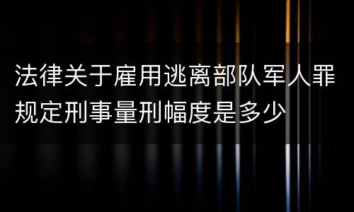 法律关于雇用逃离部队军人罪规定刑事量刑幅度是多少