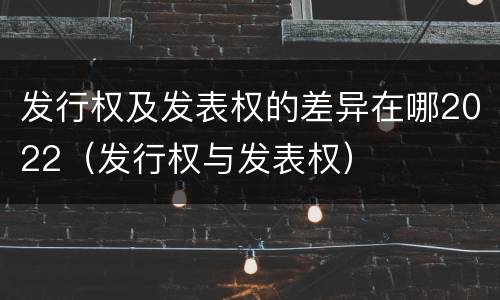 发行权及发表权的差异在哪2022（发行权与发表权）