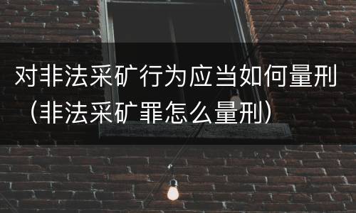 对非法采矿行为应当如何量刑（非法采矿罪怎么量刑）