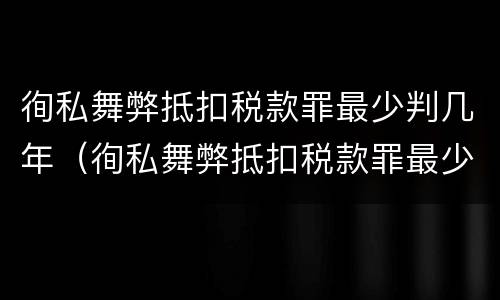 徇私舞弊抵扣税款罪最少判几年（徇私舞弊抵扣税款罪最少判几年以上）