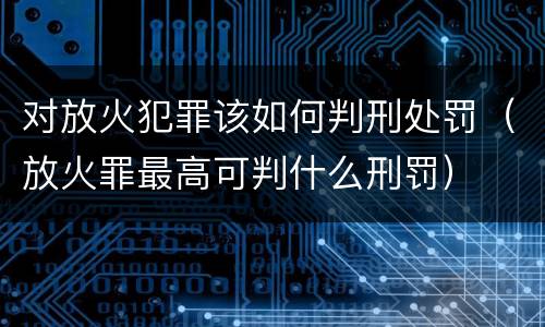 对放火犯罪该如何判刑处罚(放火罪最高可判什么刑罚)