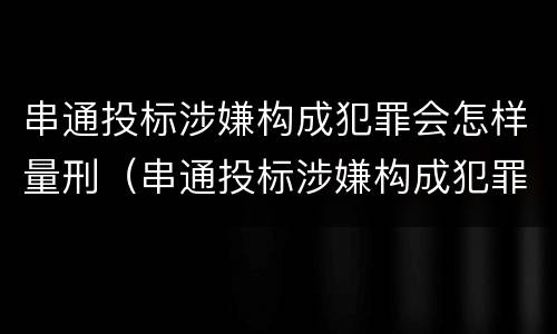 串通投标涉嫌构成犯罪会怎样量刑（串通投标涉嫌构成犯罪会怎样量刑呢）