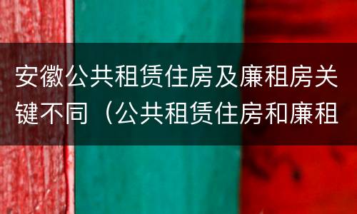 安徽公共租赁住房及廉租房关键不同（公共租赁住房和廉租房）