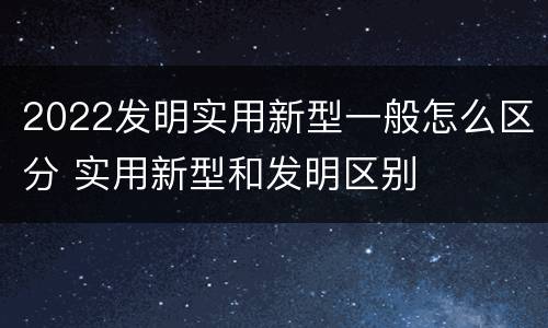 2022发明实用新型一般怎么区分 实用新型和发明区别