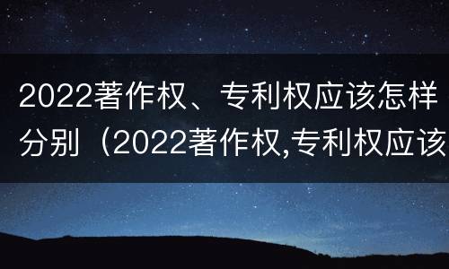 2022著作权、专利权应该怎样分别（2022著作权,专利权应该怎样分别公开）