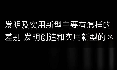 发明及实用新型主要有怎样的差别 发明创造和实用新型的区别