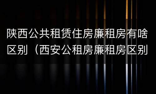 陕西公共租赁住房廉租房有啥区别（西安公租房廉租房区别）