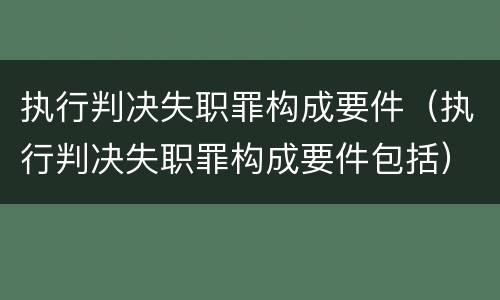 执行判决失职罪构成要件（执行判决失职罪构成要件包括）