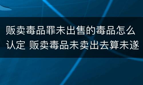 贩卖毒品罪未出售的毒品怎么认定 贩卖毒品未卖出去算未遂吗