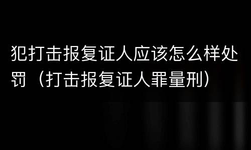 犯打击报复证人应该怎么样处罚（打击报复证人罪量刑）