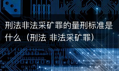 刑法非法采矿罪的量刑标准是什么（刑法 非法采矿罪）
