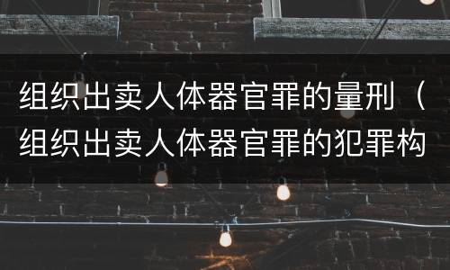 组织出卖人体器官罪的量刑（组织出卖人体器官罪的犯罪构成）