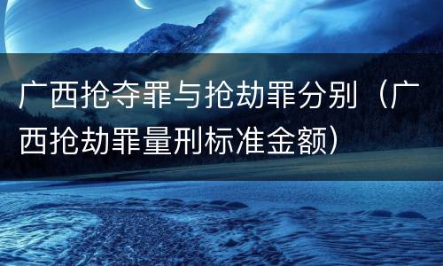 广西抢夺罪与抢劫罪分别（广西抢劫罪量刑标准金额）