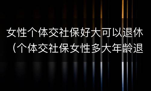 女性个体交社保好大可以退休（个体交社保女性多大年龄退休）