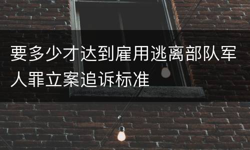 要多少才达到雇用逃离部队军人罪立案追诉标准