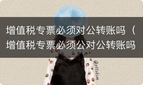 增值税专票必须对公转账吗（增值税专票必须公对公转账吗?）