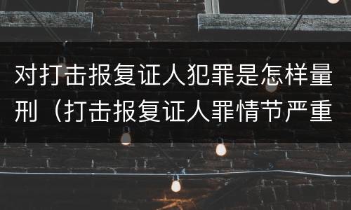 对打击报复证人犯罪是怎样量刑（打击报复证人罪情节严重）