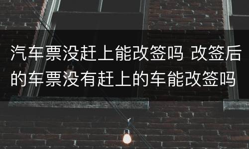 汽车票没赶上能改签吗 改签后的车票没有赶上的车能改签吗