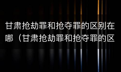 甘肃抢劫罪和抢夺罪的区别在哪（甘肃抢劫罪和抢夺罪的区别在哪里）