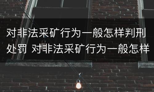 对非法采矿行为一般怎样判刑处罚 对非法采矿行为一般怎样判刑处罚呢