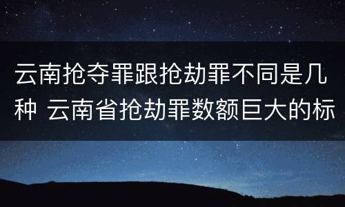 云南抢夺罪跟抢劫罪不同是几种 云南省抢劫罪数额巨大的标准