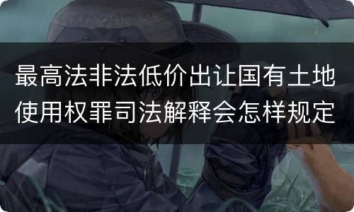 最高法非法低价出让国有土地使用权罪司法解释会怎样规定