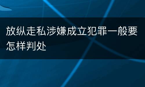 放纵走私涉嫌成立犯罪一般要怎样判处
