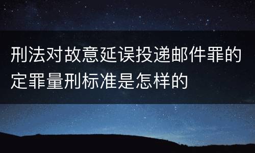 刑法对故意延误投递邮件罪的定罪量刑标准是怎样的