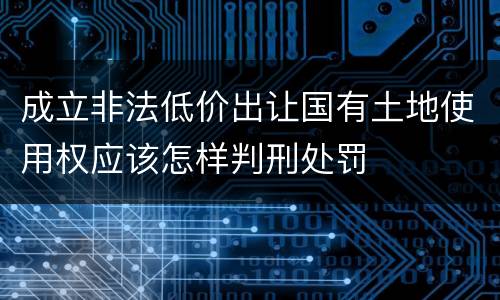 成立非法低价出让国有土地使用权应该怎样判刑处罚