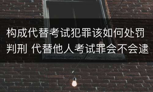 构成代替考试犯罪该如何处罚判刑 代替他人考试罪会不会逮捕