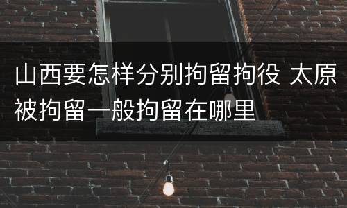 山西要怎样分别拘留拘役 太原被拘留一般拘留在哪里