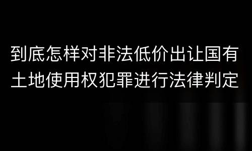 到底怎样对非法低价出让国有土地使用权犯罪进行法律判定
