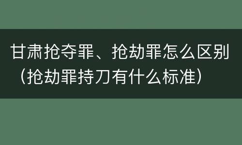 甘肃抢夺罪、抢劫罪怎么区别（抢劫罪持刀有什么标准）