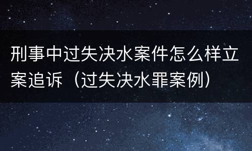 刑事中过失决水案件怎么样立案追诉（过失决水罪案例）
