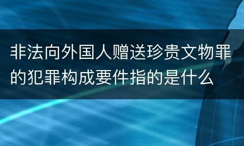 非法向外国人赠送珍贵文物罪的犯罪构成要件指的是什么