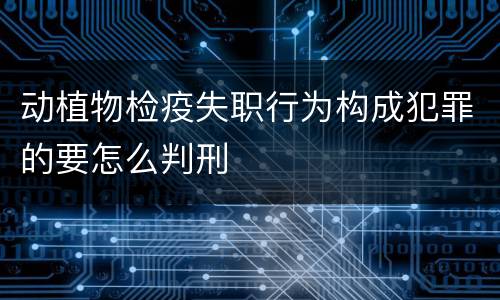 动植物检疫失职行为构成犯罪的要怎么判刑