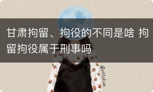 甘肃拘留、拘役的不同是啥 拘留拘役属于刑事吗
