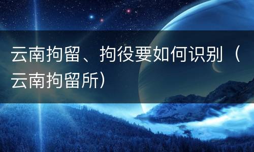 云南拘留、拘役要如何识别（云南拘留所）