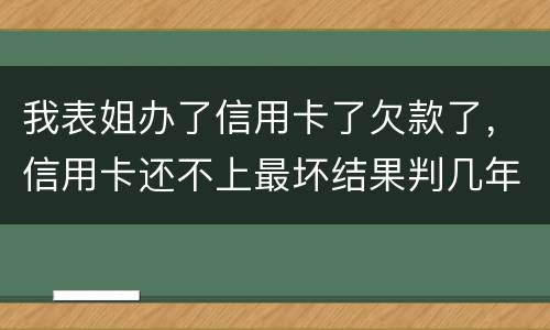 我表姐办了信用卡了欠款了，信用卡还不上最坏结果判几年