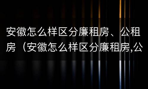 安徽怎么样区分廉租房、公租房（安徽怎么样区分廉租房,公租房的区别）