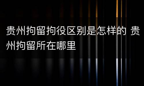 贵州拘留拘役区别是怎样的 贵州拘留所在哪里