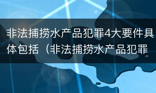 非法捕捞水产品犯罪4大要件具体包括（非法捕捞水产品犯罪4大要件具体包括哪些）