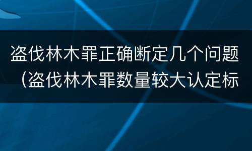 盗伐林木罪正确断定几个问题（盗伐林木罪数量较大认定标准）