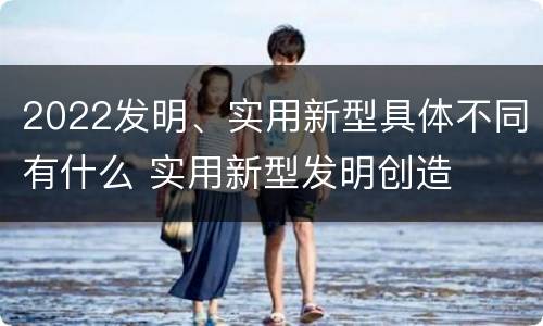 2022发明、实用新型具体不同有什么 实用新型发明创造